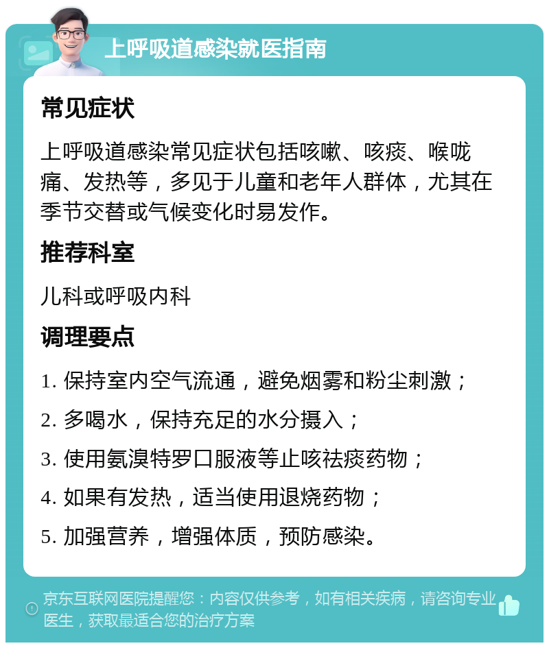 上呼吸道感染就医指南 常见症状 上呼吸道感染常见症状包括咳嗽、咳痰、喉咙痛、发热等，多见于儿童和老年人群体，尤其在季节交替或气候变化时易发作。 推荐科室 儿科或呼吸内科 调理要点 1. 保持室内空气流通，避免烟雾和粉尘刺激； 2. 多喝水，保持充足的水分摄入； 3. 使用氨溴特罗口服液等止咳祛痰药物； 4. 如果有发热，适当使用退烧药物； 5. 加强营养，增强体质，预防感染。