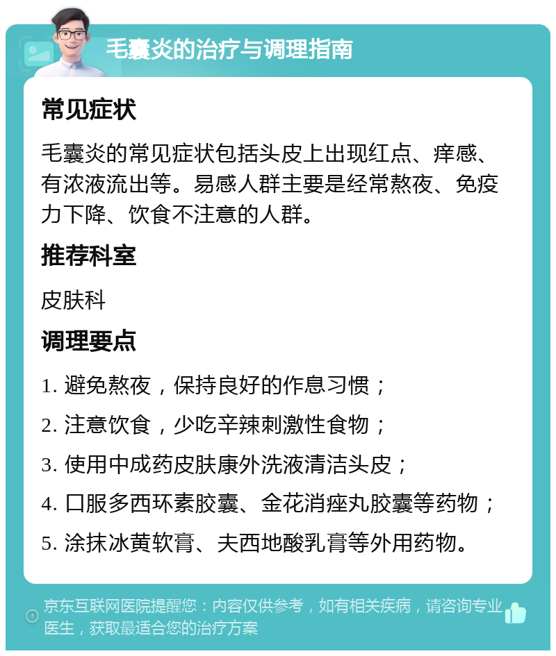 毛囊炎的治疗与调理指南 常见症状 毛囊炎的常见症状包括头皮上出现红点、痒感、有浓液流出等。易感人群主要是经常熬夜、免疫力下降、饮食不注意的人群。 推荐科室 皮肤科 调理要点 1. 避免熬夜，保持良好的作息习惯； 2. 注意饮食，少吃辛辣刺激性食物； 3. 使用中成药皮肤康外洗液清洁头皮； 4. 口服多西环素胶囊、金花消痤丸胶囊等药物； 5. 涂抹冰黄软膏、夫西地酸乳膏等外用药物。