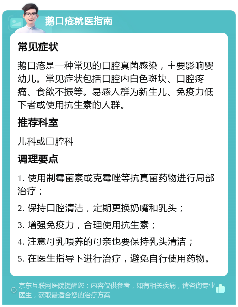 鹅口疮就医指南 常见症状 鹅口疮是一种常见的口腔真菌感染，主要影响婴幼儿。常见症状包括口腔内白色斑块、口腔疼痛、食欲不振等。易感人群为新生儿、免疫力低下者或使用抗生素的人群。 推荐科室 儿科或口腔科 调理要点 1. 使用制霉菌素或克霉唑等抗真菌药物进行局部治疗； 2. 保持口腔清洁，定期更换奶嘴和乳头； 3. 增强免疫力，合理使用抗生素； 4. 注意母乳喂养的母亲也要保持乳头清洁； 5. 在医生指导下进行治疗，避免自行使用药物。