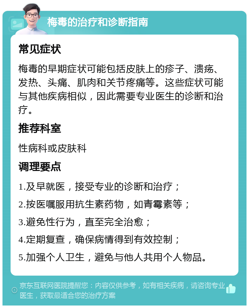 梅毒的治疗和诊断指南 常见症状 梅毒的早期症状可能包括皮肤上的疹子、溃疡、发热、头痛、肌肉和关节疼痛等。这些症状可能与其他疾病相似，因此需要专业医生的诊断和治疗。 推荐科室 性病科或皮肤科 调理要点 1.及早就医，接受专业的诊断和治疗； 2.按医嘱服用抗生素药物，如青霉素等； 3.避免性行为，直至完全治愈； 4.定期复查，确保病情得到有效控制； 5.加强个人卫生，避免与他人共用个人物品。