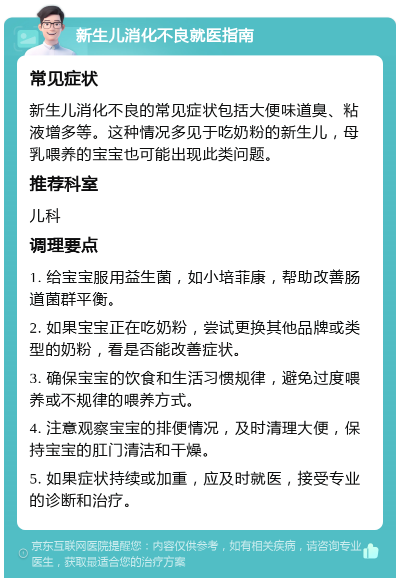 新生儿消化不良就医指南 常见症状 新生儿消化不良的常见症状包括大便味道臭、粘液增多等。这种情况多见于吃奶粉的新生儿，母乳喂养的宝宝也可能出现此类问题。 推荐科室 儿科 调理要点 1. 给宝宝服用益生菌，如小培菲康，帮助改善肠道菌群平衡。 2. 如果宝宝正在吃奶粉，尝试更换其他品牌或类型的奶粉，看是否能改善症状。 3. 确保宝宝的饮食和生活习惯规律，避免过度喂养或不规律的喂养方式。 4. 注意观察宝宝的排便情况，及时清理大便，保持宝宝的肛门清洁和干燥。 5. 如果症状持续或加重，应及时就医，接受专业的诊断和治疗。