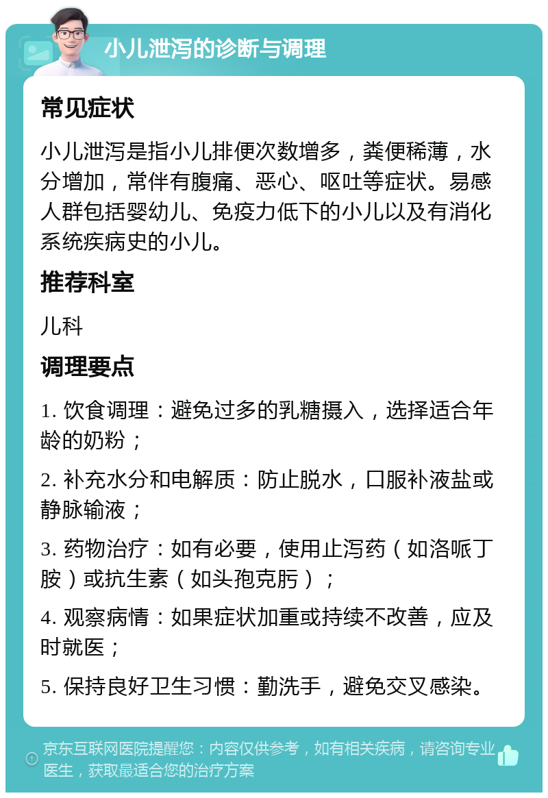 小儿泄泻的诊断与调理 常见症状 小儿泄泻是指小儿排便次数增多，粪便稀薄，水分增加，常伴有腹痛、恶心、呕吐等症状。易感人群包括婴幼儿、免疫力低下的小儿以及有消化系统疾病史的小儿。 推荐科室 儿科 调理要点 1. 饮食调理：避免过多的乳糖摄入，选择适合年龄的奶粉； 2. 补充水分和电解质：防止脱水，口服补液盐或静脉输液； 3. 药物治疗：如有必要，使用止泻药（如洛哌丁胺）或抗生素（如头孢克肟）； 4. 观察病情：如果症状加重或持续不改善，应及时就医； 5. 保持良好卫生习惯：勤洗手，避免交叉感染。