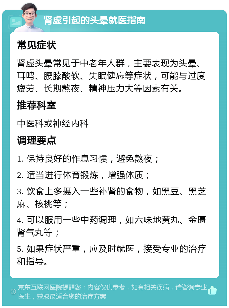 肾虚引起的头晕就医指南 常见症状 肾虚头晕常见于中老年人群，主要表现为头晕、耳鸣、腰膝酸软、失眠健忘等症状，可能与过度疲劳、长期熬夜、精神压力大等因素有关。 推荐科室 中医科或神经内科 调理要点 1. 保持良好的作息习惯，避免熬夜； 2. 适当进行体育锻炼，增强体质； 3. 饮食上多摄入一些补肾的食物，如黑豆、黑芝麻、核桃等； 4. 可以服用一些中药调理，如六味地黄丸、金匮肾气丸等； 5. 如果症状严重，应及时就医，接受专业的治疗和指导。