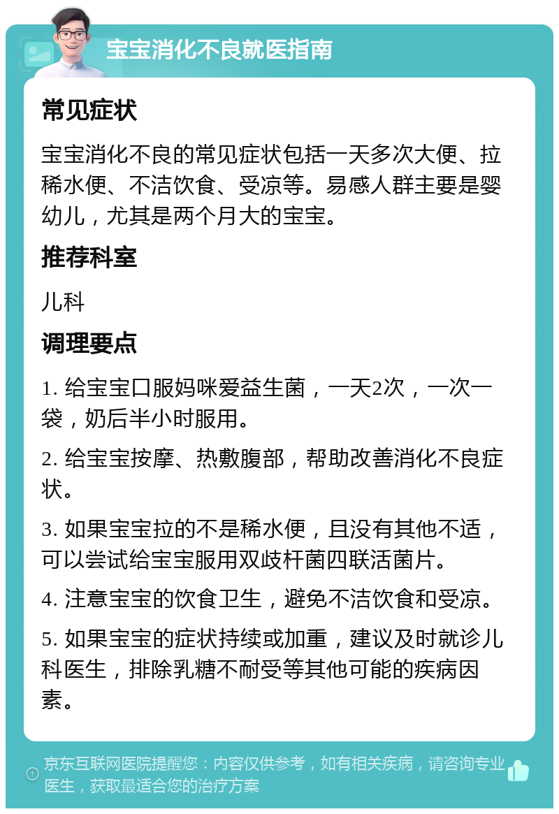 宝宝消化不良就医指南 常见症状 宝宝消化不良的常见症状包括一天多次大便、拉稀水便、不洁饮食、受凉等。易感人群主要是婴幼儿，尤其是两个月大的宝宝。 推荐科室 儿科 调理要点 1. 给宝宝口服妈咪爱益生菌，一天2次，一次一袋，奶后半小时服用。 2. 给宝宝按摩、热敷腹部，帮助改善消化不良症状。 3. 如果宝宝拉的不是稀水便，且没有其他不适，可以尝试给宝宝服用双歧杆菌四联活菌片。 4. 注意宝宝的饮食卫生，避免不洁饮食和受凉。 5. 如果宝宝的症状持续或加重，建议及时就诊儿科医生，排除乳糖不耐受等其他可能的疾病因素。