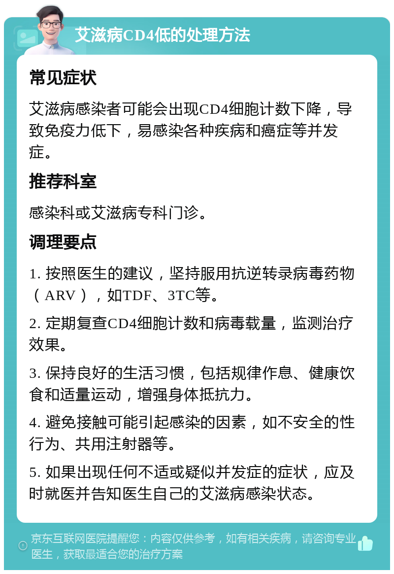 艾滋病CD4低的处理方法 常见症状 艾滋病感染者可能会出现CD4细胞计数下降，导致免疫力低下，易感染各种疾病和癌症等并发症。 推荐科室 感染科或艾滋病专科门诊。 调理要点 1. 按照医生的建议，坚持服用抗逆转录病毒药物（ARV），如TDF、3TC等。 2. 定期复查CD4细胞计数和病毒载量，监测治疗效果。 3. 保持良好的生活习惯，包括规律作息、健康饮食和适量运动，增强身体抵抗力。 4. 避免接触可能引起感染的因素，如不安全的性行为、共用注射器等。 5. 如果出现任何不适或疑似并发症的症状，应及时就医并告知医生自己的艾滋病感染状态。