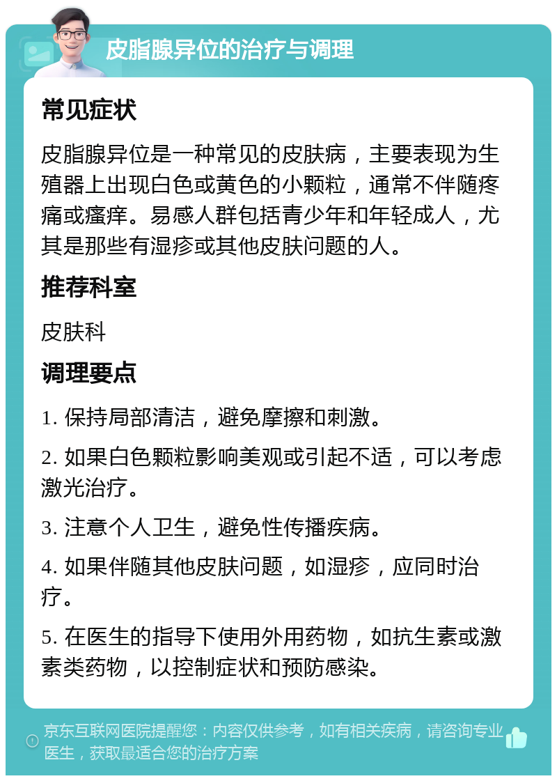 皮脂腺异位的治疗与调理 常见症状 皮脂腺异位是一种常见的皮肤病，主要表现为生殖器上出现白色或黄色的小颗粒，通常不伴随疼痛或瘙痒。易感人群包括青少年和年轻成人，尤其是那些有湿疹或其他皮肤问题的人。 推荐科室 皮肤科 调理要点 1. 保持局部清洁，避免摩擦和刺激。 2. 如果白色颗粒影响美观或引起不适，可以考虑激光治疗。 3. 注意个人卫生，避免性传播疾病。 4. 如果伴随其他皮肤问题，如湿疹，应同时治疗。 5. 在医生的指导下使用外用药物，如抗生素或激素类药物，以控制症状和预防感染。