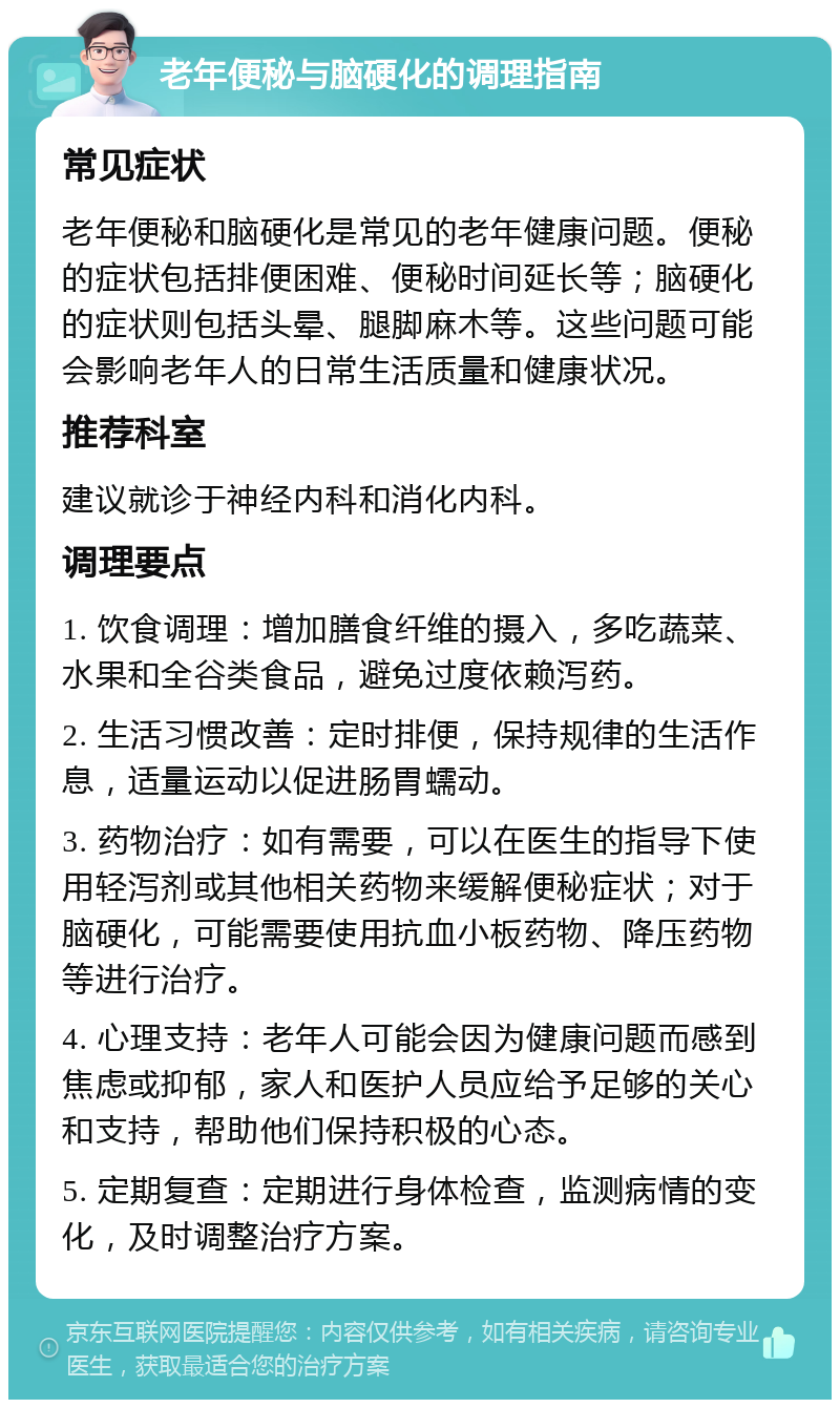 老年便秘与脑硬化的调理指南 常见症状 老年便秘和脑硬化是常见的老年健康问题。便秘的症状包括排便困难、便秘时间延长等；脑硬化的症状则包括头晕、腿脚麻木等。这些问题可能会影响老年人的日常生活质量和健康状况。 推荐科室 建议就诊于神经内科和消化内科。 调理要点 1. 饮食调理：增加膳食纤维的摄入，多吃蔬菜、水果和全谷类食品，避免过度依赖泻药。 2. 生活习惯改善：定时排便，保持规律的生活作息，适量运动以促进肠胃蠕动。 3. 药物治疗：如有需要，可以在医生的指导下使用轻泻剂或其他相关药物来缓解便秘症状；对于脑硬化，可能需要使用抗血小板药物、降压药物等进行治疗。 4. 心理支持：老年人可能会因为健康问题而感到焦虑或抑郁，家人和医护人员应给予足够的关心和支持，帮助他们保持积极的心态。 5. 定期复查：定期进行身体检查，监测病情的变化，及时调整治疗方案。