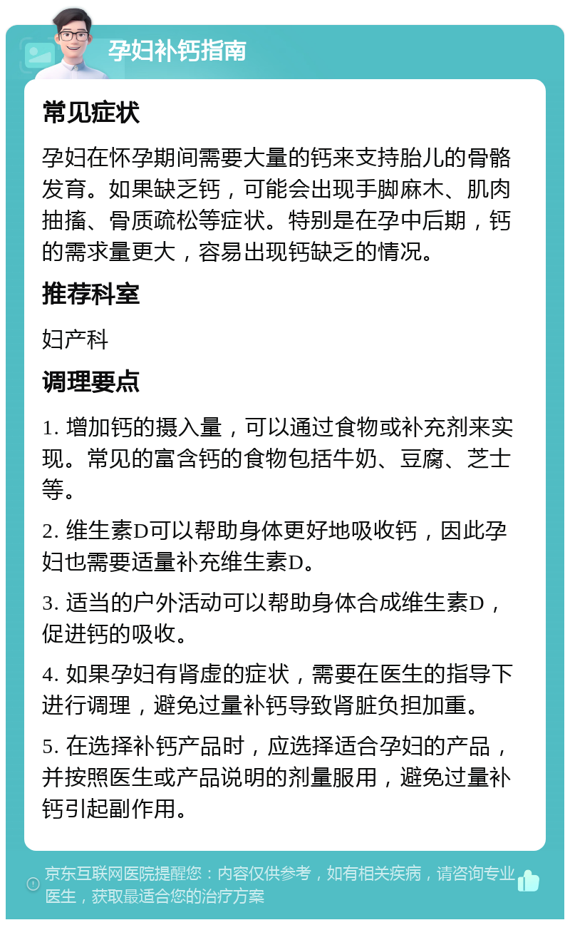 孕妇补钙指南 常见症状 孕妇在怀孕期间需要大量的钙来支持胎儿的骨骼发育。如果缺乏钙，可能会出现手脚麻木、肌肉抽搐、骨质疏松等症状。特别是在孕中后期，钙的需求量更大，容易出现钙缺乏的情况。 推荐科室 妇产科 调理要点 1. 增加钙的摄入量，可以通过食物或补充剂来实现。常见的富含钙的食物包括牛奶、豆腐、芝士等。 2. 维生素D可以帮助身体更好地吸收钙，因此孕妇也需要适量补充维生素D。 3. 适当的户外活动可以帮助身体合成维生素D，促进钙的吸收。 4. 如果孕妇有肾虚的症状，需要在医生的指导下进行调理，避免过量补钙导致肾脏负担加重。 5. 在选择补钙产品时，应选择适合孕妇的产品，并按照医生或产品说明的剂量服用，避免过量补钙引起副作用。