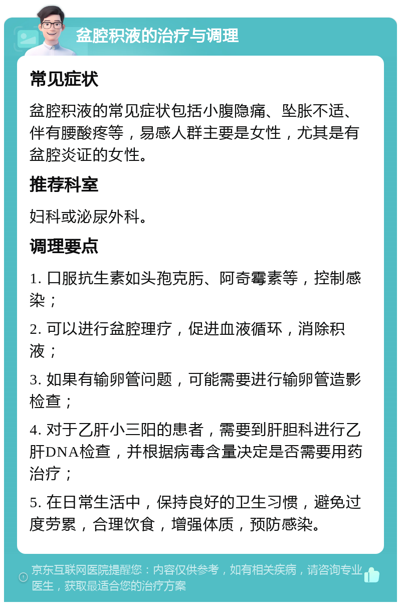 盆腔积液的治疗与调理 常见症状 盆腔积液的常见症状包括小腹隐痛、坠胀不适、伴有腰酸疼等，易感人群主要是女性，尤其是有盆腔炎证的女性。 推荐科室 妇科或泌尿外科。 调理要点 1. 口服抗生素如头孢克肟、阿奇霉素等，控制感染； 2. 可以进行盆腔理疗，促进血液循环，消除积液； 3. 如果有输卵管问题，可能需要进行输卵管造影检查； 4. 对于乙肝小三阳的患者，需要到肝胆科进行乙肝DNA检查，并根据病毒含量决定是否需要用药治疗； 5. 在日常生活中，保持良好的卫生习惯，避免过度劳累，合理饮食，增强体质，预防感染。