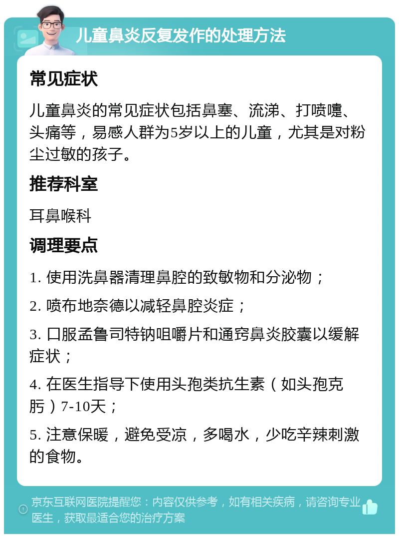 儿童鼻炎反复发作的处理方法 常见症状 儿童鼻炎的常见症状包括鼻塞、流涕、打喷嚏、头痛等，易感人群为5岁以上的儿童，尤其是对粉尘过敏的孩子。 推荐科室 耳鼻喉科 调理要点 1. 使用洗鼻器清理鼻腔的致敏物和分泌物； 2. 喷布地奈德以减轻鼻腔炎症； 3. 口服孟鲁司特钠咀嚼片和通窍鼻炎胶囊以缓解症状； 4. 在医生指导下使用头孢类抗生素（如头孢克肟）7-10天； 5. 注意保暖，避免受凉，多喝水，少吃辛辣刺激的食物。