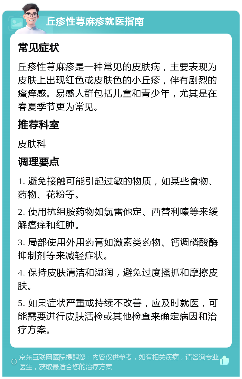 丘疹性荨麻疹就医指南 常见症状 丘疹性荨麻疹是一种常见的皮肤病，主要表现为皮肤上出现红色或皮肤色的小丘疹，伴有剧烈的瘙痒感。易感人群包括儿童和青少年，尤其是在春夏季节更为常见。 推荐科室 皮肤科 调理要点 1. 避免接触可能引起过敏的物质，如某些食物、药物、花粉等。 2. 使用抗组胺药物如氯雷他定、西替利嗪等来缓解瘙痒和红肿。 3. 局部使用外用药膏如激素类药物、钙调磷酸酶抑制剂等来减轻症状。 4. 保持皮肤清洁和湿润，避免过度搔抓和摩擦皮肤。 5. 如果症状严重或持续不改善，应及时就医，可能需要进行皮肤活检或其他检查来确定病因和治疗方案。