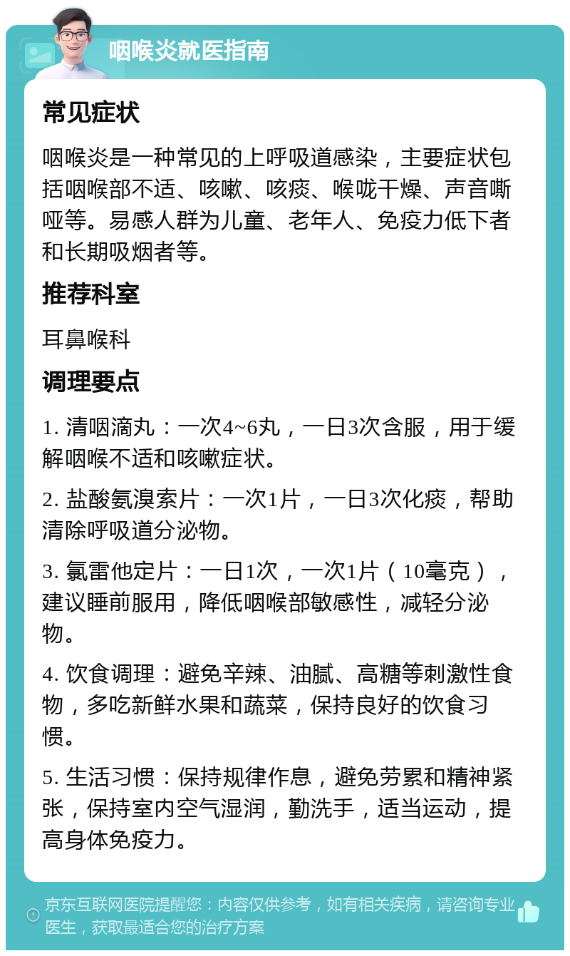 咽喉炎就医指南 常见症状 咽喉炎是一种常见的上呼吸道感染，主要症状包括咽喉部不适、咳嗽、咳痰、喉咙干燥、声音嘶哑等。易感人群为儿童、老年人、免疫力低下者和长期吸烟者等。 推荐科室 耳鼻喉科 调理要点 1. 清咽滴丸：一次4~6丸，一日3次含服，用于缓解咽喉不适和咳嗽症状。 2. 盐酸氨溴索片：一次1片，一日3次化痰，帮助清除呼吸道分泌物。 3. 氯雷他定片：一日1次，一次1片（10毫克），建议睡前服用，降低咽喉部敏感性，减轻分泌物。 4. 饮食调理：避免辛辣、油腻、高糖等刺激性食物，多吃新鲜水果和蔬菜，保持良好的饮食习惯。 5. 生活习惯：保持规律作息，避免劳累和精神紧张，保持室内空气湿润，勤洗手，适当运动，提高身体免疫力。