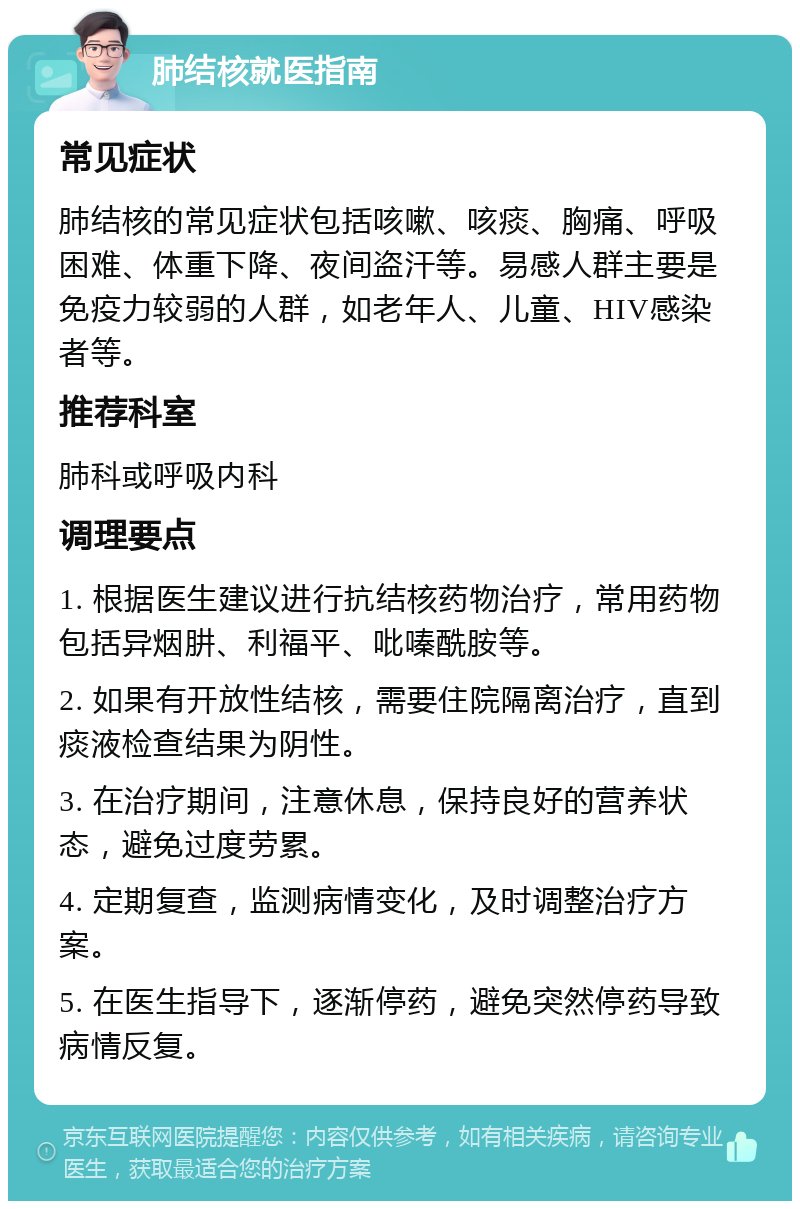 肺结核就医指南 常见症状 肺结核的常见症状包括咳嗽、咳痰、胸痛、呼吸困难、体重下降、夜间盗汗等。易感人群主要是免疫力较弱的人群，如老年人、儿童、HIV感染者等。 推荐科室 肺科或呼吸内科 调理要点 1. 根据医生建议进行抗结核药物治疗，常用药物包括异烟肼、利福平、吡嗪酰胺等。 2. 如果有开放性结核，需要住院隔离治疗，直到痰液检查结果为阴性。 3. 在治疗期间，注意休息，保持良好的营养状态，避免过度劳累。 4. 定期复查，监测病情变化，及时调整治疗方案。 5. 在医生指导下，逐渐停药，避免突然停药导致病情反复。