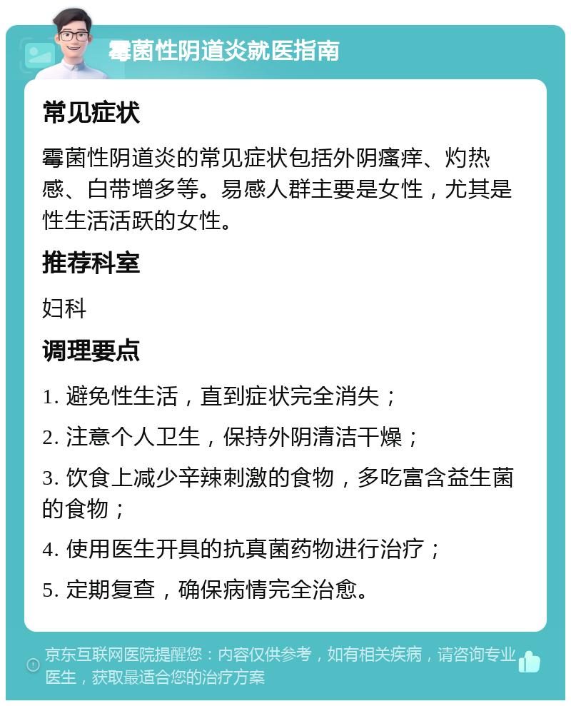 霉菌性阴道炎就医指南 常见症状 霉菌性阴道炎的常见症状包括外阴瘙痒、灼热感、白带增多等。易感人群主要是女性，尤其是性生活活跃的女性。 推荐科室 妇科 调理要点 1. 避免性生活，直到症状完全消失； 2. 注意个人卫生，保持外阴清洁干燥； 3. 饮食上减少辛辣刺激的食物，多吃富含益生菌的食物； 4. 使用医生开具的抗真菌药物进行治疗； 5. 定期复查，确保病情完全治愈。