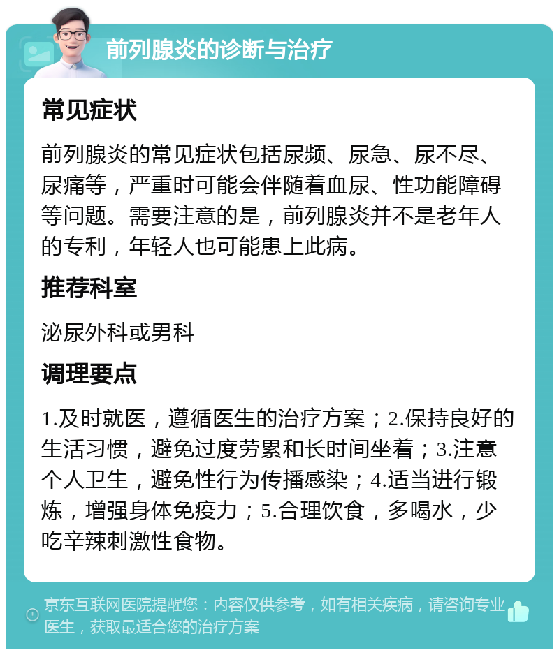 前列腺炎的诊断与治疗 常见症状 前列腺炎的常见症状包括尿频、尿急、尿不尽、尿痛等，严重时可能会伴随着血尿、性功能障碍等问题。需要注意的是，前列腺炎并不是老年人的专利，年轻人也可能患上此病。 推荐科室 泌尿外科或男科 调理要点 1.及时就医，遵循医生的治疗方案；2.保持良好的生活习惯，避免过度劳累和长时间坐着；3.注意个人卫生，避免性行为传播感染；4.适当进行锻炼，增强身体免疫力；5.合理饮食，多喝水，少吃辛辣刺激性食物。