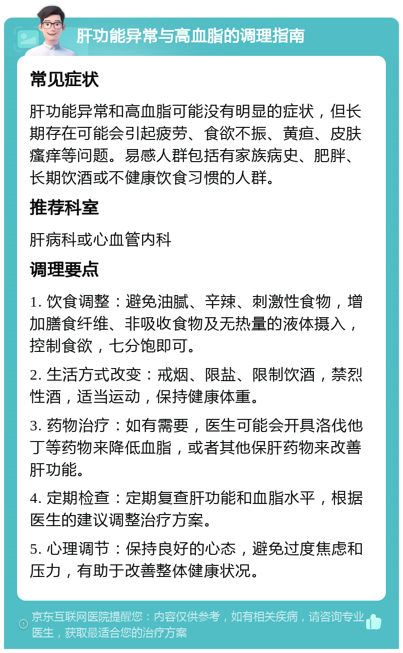 肝功能异常与高血脂的调理指南 常见症状 肝功能异常和高血脂可能没有明显的症状，但长期存在可能会引起疲劳、食欲不振、黄疸、皮肤瘙痒等问题。易感人群包括有家族病史、肥胖、长期饮酒或不健康饮食习惯的人群。 推荐科室 肝病科或心血管内科 调理要点 1. 饮食调整：避免油腻、辛辣、刺激性食物，增加膳食纤维、非吸收食物及无热量的液体摄入，控制食欲，七分饱即可。 2. 生活方式改变：戒烟、限盐、限制饮酒，禁烈性酒，适当运动，保持健康体重。 3. 药物治疗：如有需要，医生可能会开具洛伐他丁等药物来降低血脂，或者其他保肝药物来改善肝功能。 4. 定期检查：定期复查肝功能和血脂水平，根据医生的建议调整治疗方案。 5. 心理调节：保持良好的心态，避免过度焦虑和压力，有助于改善整体健康状况。