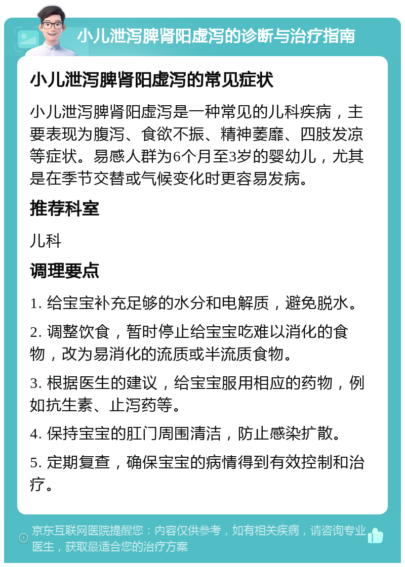 小儿泄泻脾肾阳虚泻的诊断与治疗指南 小儿泄泻脾肾阳虚泻的常见症状 小儿泄泻脾肾阳虚泻是一种常见的儿科疾病，主要表现为腹泻、食欲不振、精神萎靡、四肢发凉等症状。易感人群为6个月至3岁的婴幼儿，尤其是在季节交替或气候变化时更容易发病。 推荐科室 儿科 调理要点 1. 给宝宝补充足够的水分和电解质，避免脱水。 2. 调整饮食，暂时停止给宝宝吃难以消化的食物，改为易消化的流质或半流质食物。 3. 根据医生的建议，给宝宝服用相应的药物，例如抗生素、止泻药等。 4. 保持宝宝的肛门周围清洁，防止感染扩散。 5. 定期复查，确保宝宝的病情得到有效控制和治疗。