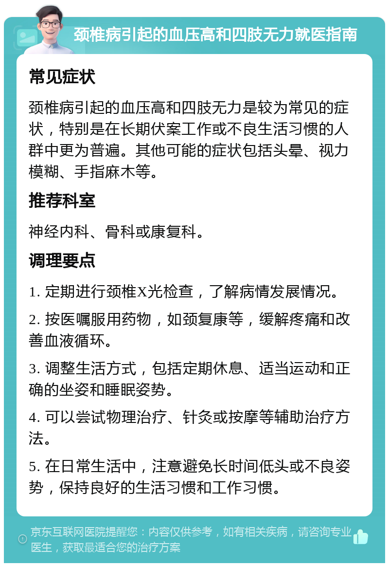 颈椎病引起的血压高和四肢无力就医指南 常见症状 颈椎病引起的血压高和四肢无力是较为常见的症状，特别是在长期伏案工作或不良生活习惯的人群中更为普遍。其他可能的症状包括头晕、视力模糊、手指麻木等。 推荐科室 神经内科、骨科或康复科。 调理要点 1. 定期进行颈椎X光检查，了解病情发展情况。 2. 按医嘱服用药物，如颈复康等，缓解疼痛和改善血液循环。 3. 调整生活方式，包括定期休息、适当运动和正确的坐姿和睡眠姿势。 4. 可以尝试物理治疗、针灸或按摩等辅助治疗方法。 5. 在日常生活中，注意避免长时间低头或不良姿势，保持良好的生活习惯和工作习惯。