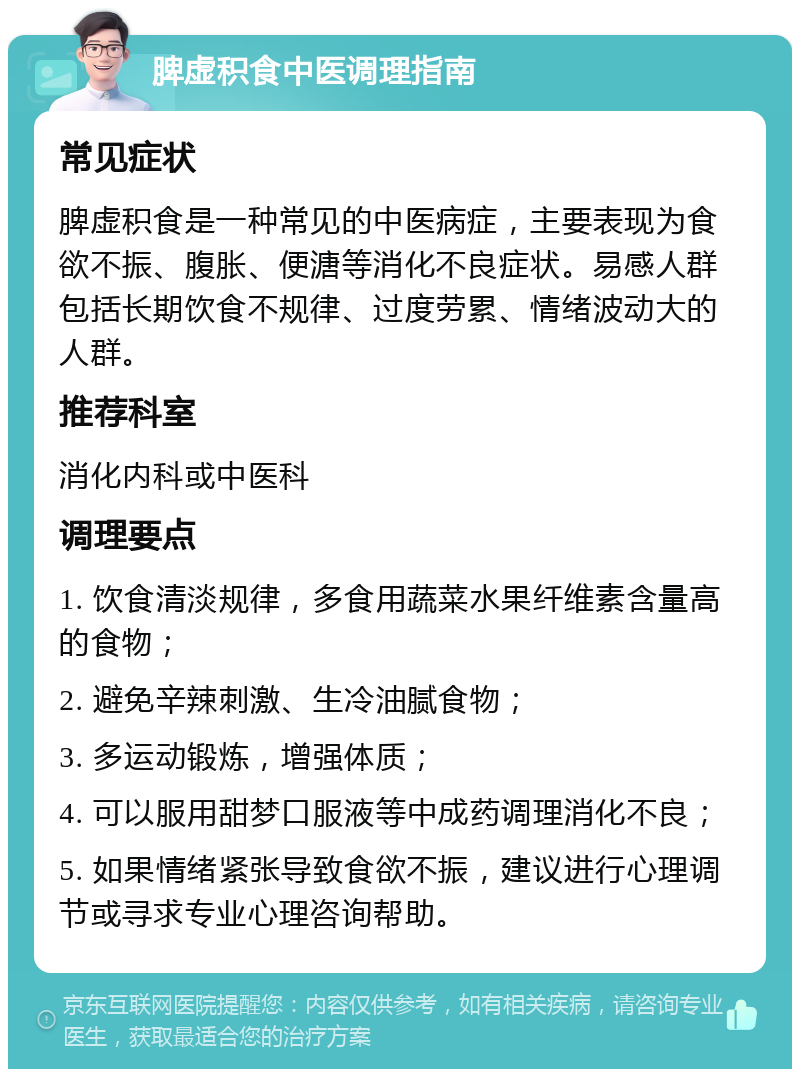 脾虚积食中医调理指南 常见症状 脾虚积食是一种常见的中医病症，主要表现为食欲不振、腹胀、便溏等消化不良症状。易感人群包括长期饮食不规律、过度劳累、情绪波动大的人群。 推荐科室 消化内科或中医科 调理要点 1. 饮食清淡规律，多食用蔬菜水果纤维素含量高的食物； 2. 避免辛辣刺激、生冷油腻食物； 3. 多运动锻炼，增强体质； 4. 可以服用甜梦口服液等中成药调理消化不良； 5. 如果情绪紧张导致食欲不振，建议进行心理调节或寻求专业心理咨询帮助。