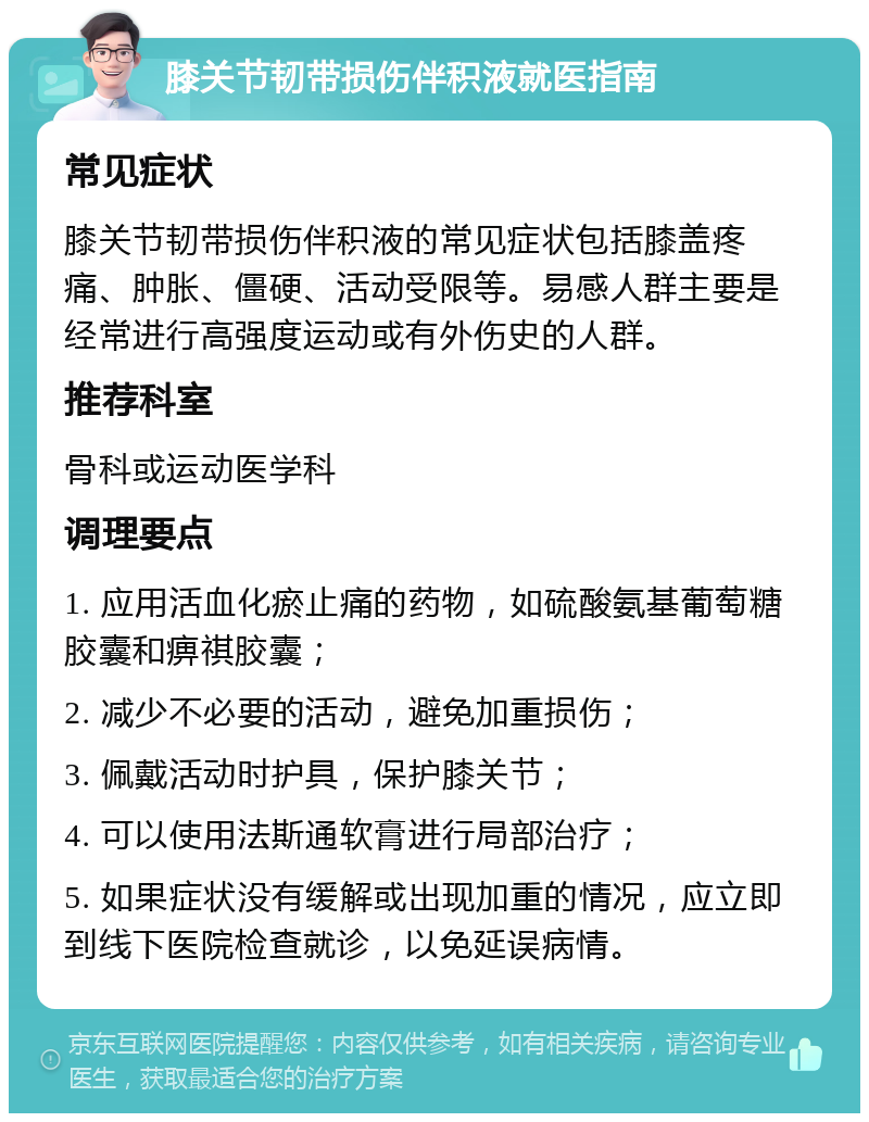 膝关节韧带损伤伴积液就医指南 常见症状 膝关节韧带损伤伴积液的常见症状包括膝盖疼痛、肿胀、僵硬、活动受限等。易感人群主要是经常进行高强度运动或有外伤史的人群。 推荐科室 骨科或运动医学科 调理要点 1. 应用活血化瘀止痛的药物，如硫酸氨基葡萄糖胶囊和痹祺胶囊； 2. 减少不必要的活动，避免加重损伤； 3. 佩戴活动时护具，保护膝关节； 4. 可以使用法斯通软膏进行局部治疗； 5. 如果症状没有缓解或出现加重的情况，应立即到线下医院检查就诊，以免延误病情。