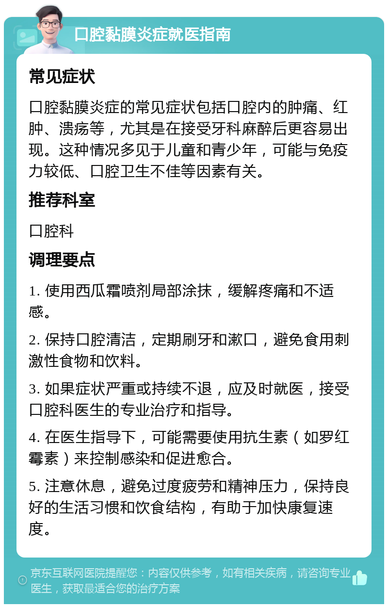 口腔黏膜炎症就医指南 常见症状 口腔黏膜炎症的常见症状包括口腔内的肿痛、红肿、溃疡等，尤其是在接受牙科麻醉后更容易出现。这种情况多见于儿童和青少年，可能与免疫力较低、口腔卫生不佳等因素有关。 推荐科室 口腔科 调理要点 1. 使用西瓜霜喷剂局部涂抹，缓解疼痛和不适感。 2. 保持口腔清洁，定期刷牙和漱口，避免食用刺激性食物和饮料。 3. 如果症状严重或持续不退，应及时就医，接受口腔科医生的专业治疗和指导。 4. 在医生指导下，可能需要使用抗生素（如罗红霉素）来控制感染和促进愈合。 5. 注意休息，避免过度疲劳和精神压力，保持良好的生活习惯和饮食结构，有助于加快康复速度。