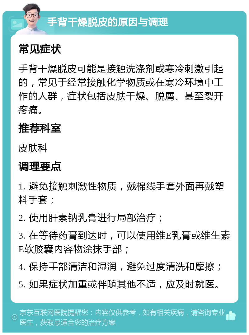 手背干燥脱皮的原因与调理 常见症状 手背干燥脱皮可能是接触洗涤剂或寒冷刺激引起的，常见于经常接触化学物质或在寒冷环境中工作的人群，症状包括皮肤干燥、脱屑、甚至裂开疼痛。 推荐科室 皮肤科 调理要点 1. 避免接触刺激性物质，戴棉线手套外面再戴塑料手套； 2. 使用肝素钠乳膏进行局部治疗； 3. 在等待药膏到达时，可以使用维E乳膏或维生素E软胶囊内容物涂抹手部； 4. 保持手部清洁和湿润，避免过度清洗和摩擦； 5. 如果症状加重或伴随其他不适，应及时就医。