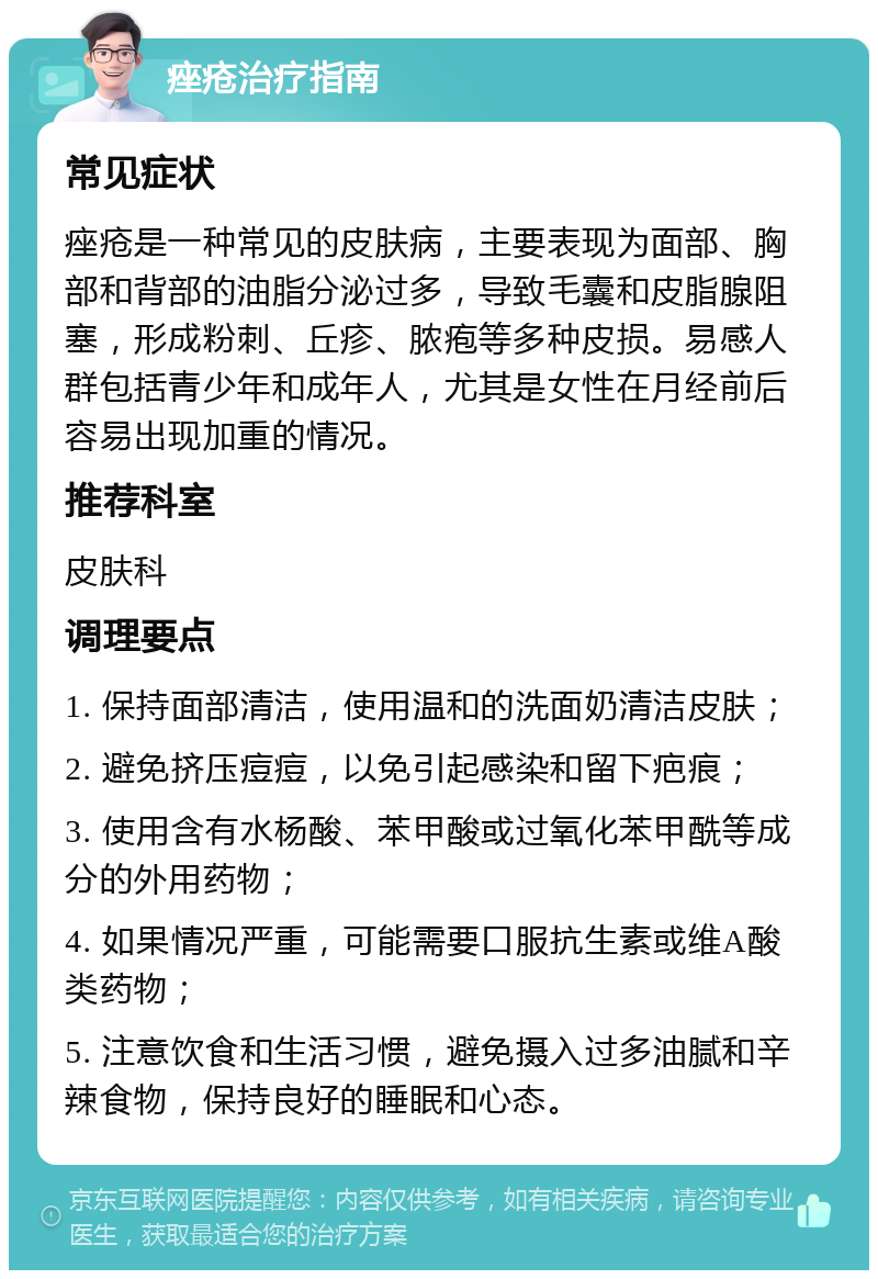 痤疮治疗指南 常见症状 痤疮是一种常见的皮肤病，主要表现为面部、胸部和背部的油脂分泌过多，导致毛囊和皮脂腺阻塞，形成粉刺、丘疹、脓疱等多种皮损。易感人群包括青少年和成年人，尤其是女性在月经前后容易出现加重的情况。 推荐科室 皮肤科 调理要点 1. 保持面部清洁，使用温和的洗面奶清洁皮肤； 2. 避免挤压痘痘，以免引起感染和留下疤痕； 3. 使用含有水杨酸、苯甲酸或过氧化苯甲酰等成分的外用药物； 4. 如果情况严重，可能需要口服抗生素或维A酸类药物； 5. 注意饮食和生活习惯，避免摄入过多油腻和辛辣食物，保持良好的睡眠和心态。