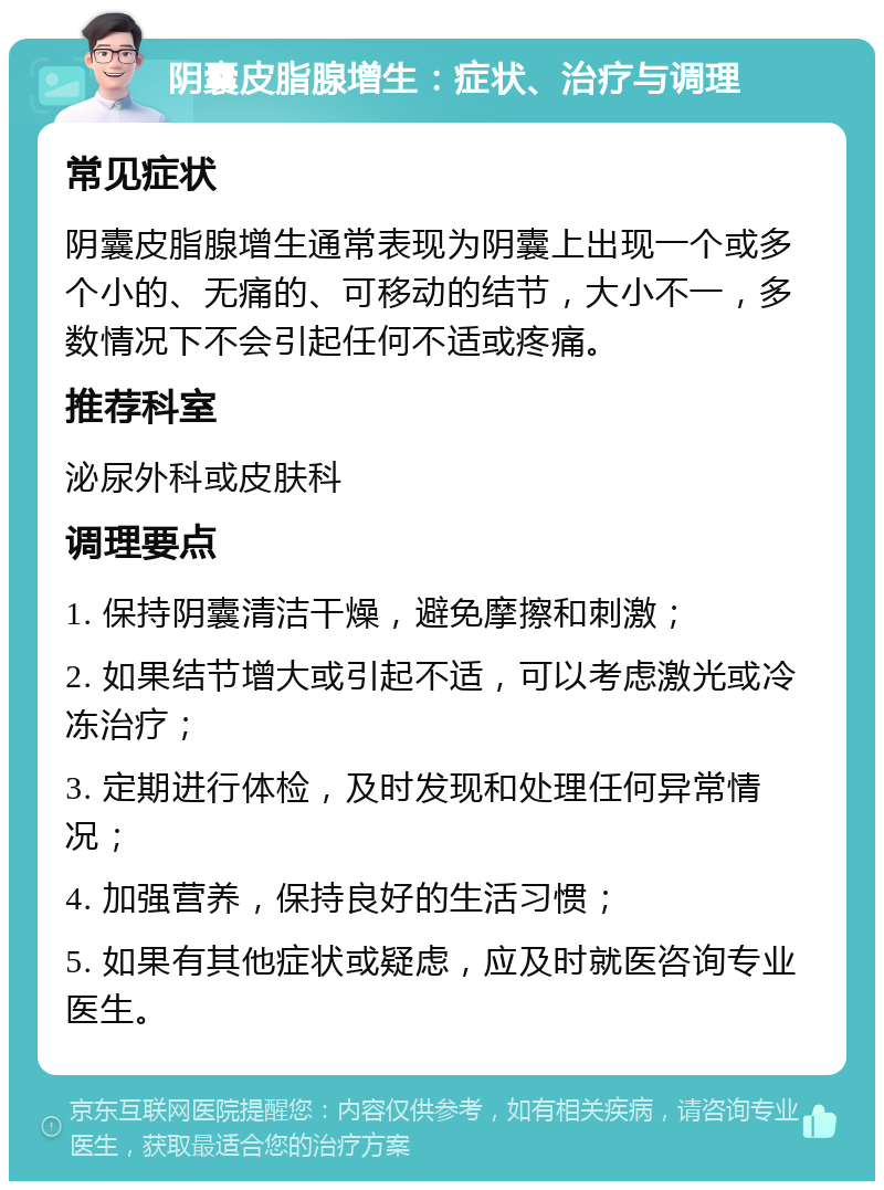 阴囊皮脂腺增生：症状、治疗与调理 常见症状 阴囊皮脂腺增生通常表现为阴囊上出现一个或多个小的、无痛的、可移动的结节，大小不一，多数情况下不会引起任何不适或疼痛。 推荐科室 泌尿外科或皮肤科 调理要点 1. 保持阴囊清洁干燥，避免摩擦和刺激； 2. 如果结节增大或引起不适，可以考虑激光或冷冻治疗； 3. 定期进行体检，及时发现和处理任何异常情况； 4. 加强营养，保持良好的生活习惯； 5. 如果有其他症状或疑虑，应及时就医咨询专业医生。