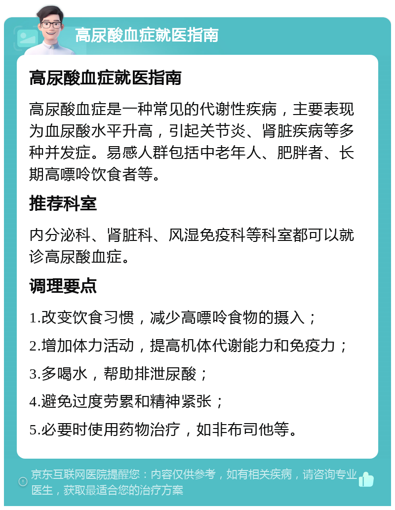 高尿酸血症就医指南 高尿酸血症就医指南 高尿酸血症是一种常见的代谢性疾病，主要表现为血尿酸水平升高，引起关节炎、肾脏疾病等多种并发症。易感人群包括中老年人、肥胖者、长期高嘌呤饮食者等。 推荐科室 内分泌科、肾脏科、风湿免疫科等科室都可以就诊高尿酸血症。 调理要点 1.改变饮食习惯，减少高嘌呤食物的摄入； 2.增加体力活动，提高机体代谢能力和免疫力； 3.多喝水，帮助排泄尿酸； 4.避免过度劳累和精神紧张； 5.必要时使用药物治疗，如非布司他等。