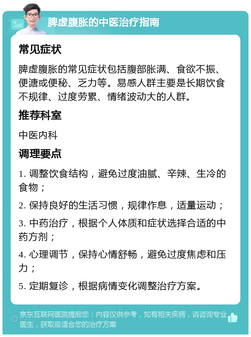 脾虚腹胀的中医治疗指南 常见症状 脾虚腹胀的常见症状包括腹部胀满、食欲不振、便溏或便秘、乏力等。易感人群主要是长期饮食不规律、过度劳累、情绪波动大的人群。 推荐科室 中医内科 调理要点 1. 调整饮食结构，避免过度油腻、辛辣、生冷的食物； 2. 保持良好的生活习惯，规律作息，适量运动； 3. 中药治疗，根据个人体质和症状选择合适的中药方剂； 4. 心理调节，保持心情舒畅，避免过度焦虑和压力； 5. 定期复诊，根据病情变化调整治疗方案。