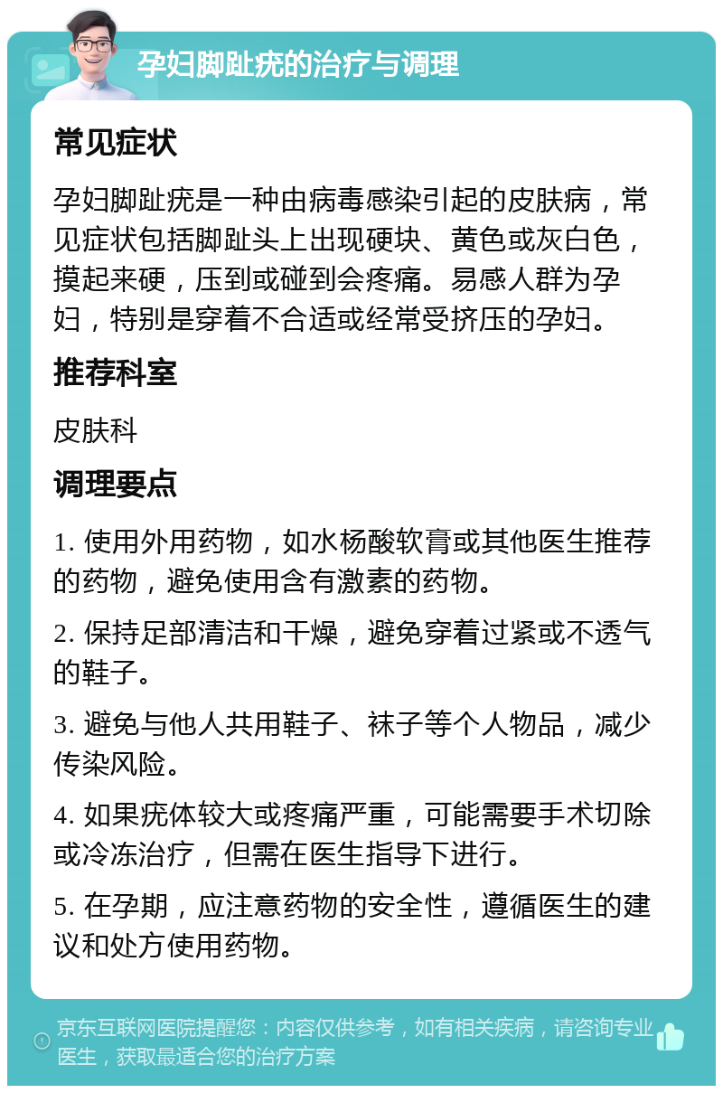 孕妇脚趾疣的治疗与调理 常见症状 孕妇脚趾疣是一种由病毒感染引起的皮肤病，常见症状包括脚趾头上出现硬块、黄色或灰白色，摸起来硬，压到或碰到会疼痛。易感人群为孕妇，特别是穿着不合适或经常受挤压的孕妇。 推荐科室 皮肤科 调理要点 1. 使用外用药物，如水杨酸软膏或其他医生推荐的药物，避免使用含有激素的药物。 2. 保持足部清洁和干燥，避免穿着过紧或不透气的鞋子。 3. 避免与他人共用鞋子、袜子等个人物品，减少传染风险。 4. 如果疣体较大或疼痛严重，可能需要手术切除或冷冻治疗，但需在医生指导下进行。 5. 在孕期，应注意药物的安全性，遵循医生的建议和处方使用药物。