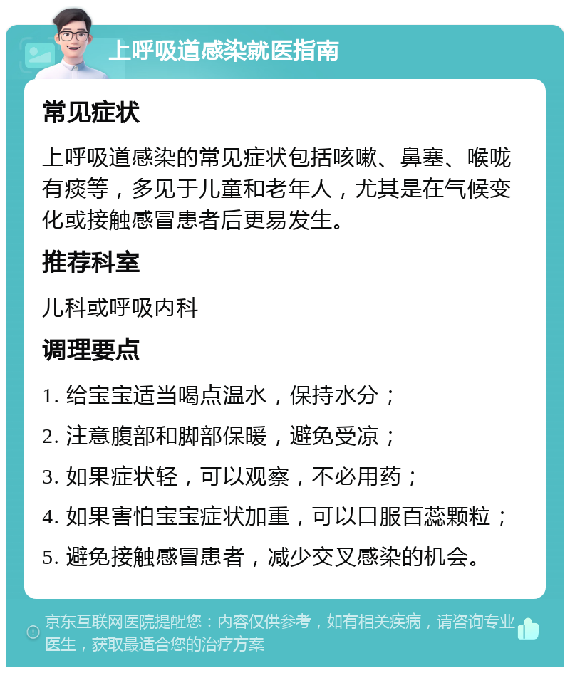 上呼吸道感染就医指南 常见症状 上呼吸道感染的常见症状包括咳嗽、鼻塞、喉咙有痰等，多见于儿童和老年人，尤其是在气候变化或接触感冒患者后更易发生。 推荐科室 儿科或呼吸内科 调理要点 1. 给宝宝适当喝点温水，保持水分； 2. 注意腹部和脚部保暖，避免受凉； 3. 如果症状轻，可以观察，不必用药； 4. 如果害怕宝宝症状加重，可以口服百蕊颗粒； 5. 避免接触感冒患者，减少交叉感染的机会。