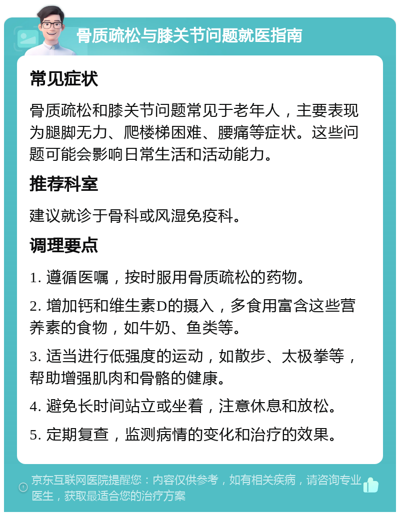 骨质疏松与膝关节问题就医指南 常见症状 骨质疏松和膝关节问题常见于老年人，主要表现为腿脚无力、爬楼梯困难、腰痛等症状。这些问题可能会影响日常生活和活动能力。 推荐科室 建议就诊于骨科或风湿免疫科。 调理要点 1. 遵循医嘱，按时服用骨质疏松的药物。 2. 增加钙和维生素D的摄入，多食用富含这些营养素的食物，如牛奶、鱼类等。 3. 适当进行低强度的运动，如散步、太极拳等，帮助增强肌肉和骨骼的健康。 4. 避免长时间站立或坐着，注意休息和放松。 5. 定期复查，监测病情的变化和治疗的效果。