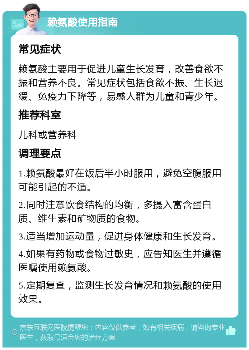 赖氨酸使用指南 常见症状 赖氨酸主要用于促进儿童生长发育，改善食欲不振和营养不良。常见症状包括食欲不振、生长迟缓、免疫力下降等，易感人群为儿童和青少年。 推荐科室 儿科或营养科 调理要点 1.赖氨酸最好在饭后半小时服用，避免空腹服用可能引起的不适。 2.同时注意饮食结构的均衡，多摄入富含蛋白质、维生素和矿物质的食物。 3.适当增加运动量，促进身体健康和生长发育。 4.如果有药物或食物过敏史，应告知医生并遵循医嘱使用赖氨酸。 5.定期复查，监测生长发育情况和赖氨酸的使用效果。