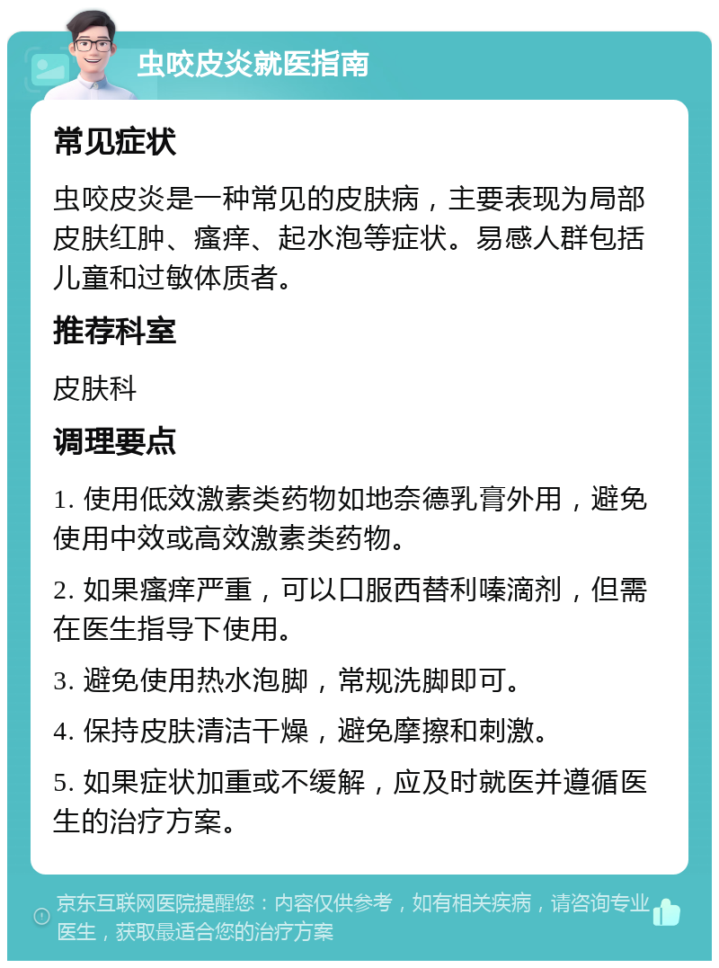 虫咬皮炎就医指南 常见症状 虫咬皮炎是一种常见的皮肤病，主要表现为局部皮肤红肿、瘙痒、起水泡等症状。易感人群包括儿童和过敏体质者。 推荐科室 皮肤科 调理要点 1. 使用低效激素类药物如地奈德乳膏外用，避免使用中效或高效激素类药物。 2. 如果瘙痒严重，可以口服西替利嗪滴剂，但需在医生指导下使用。 3. 避免使用热水泡脚，常规洗脚即可。 4. 保持皮肤清洁干燥，避免摩擦和刺激。 5. 如果症状加重或不缓解，应及时就医并遵循医生的治疗方案。