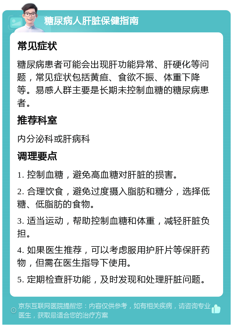 糖尿病人肝脏保健指南 常见症状 糖尿病患者可能会出现肝功能异常、肝硬化等问题，常见症状包括黄疸、食欲不振、体重下降等。易感人群主要是长期未控制血糖的糖尿病患者。 推荐科室 内分泌科或肝病科 调理要点 1. 控制血糖，避免高血糖对肝脏的损害。 2. 合理饮食，避免过度摄入脂肪和糖分，选择低糖、低脂肪的食物。 3. 适当运动，帮助控制血糖和体重，减轻肝脏负担。 4. 如果医生推荐，可以考虑服用护肝片等保肝药物，但需在医生指导下使用。 5. 定期检查肝功能，及时发现和处理肝脏问题。