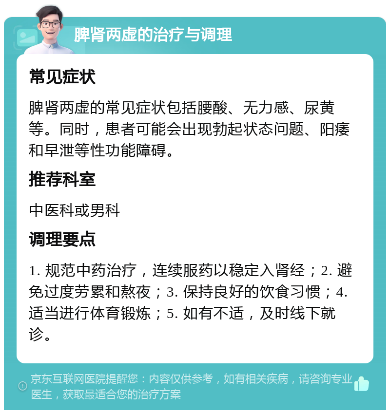 脾肾两虚的治疗与调理 常见症状 脾肾两虚的常见症状包括腰酸、无力感、尿黄等。同时，患者可能会出现勃起状态问题、阳痿和早泄等性功能障碍。 推荐科室 中医科或男科 调理要点 1. 规范中药治疗，连续服药以稳定入肾经；2. 避免过度劳累和熬夜；3. 保持良好的饮食习惯；4. 适当进行体育锻炼；5. 如有不适，及时线下就诊。