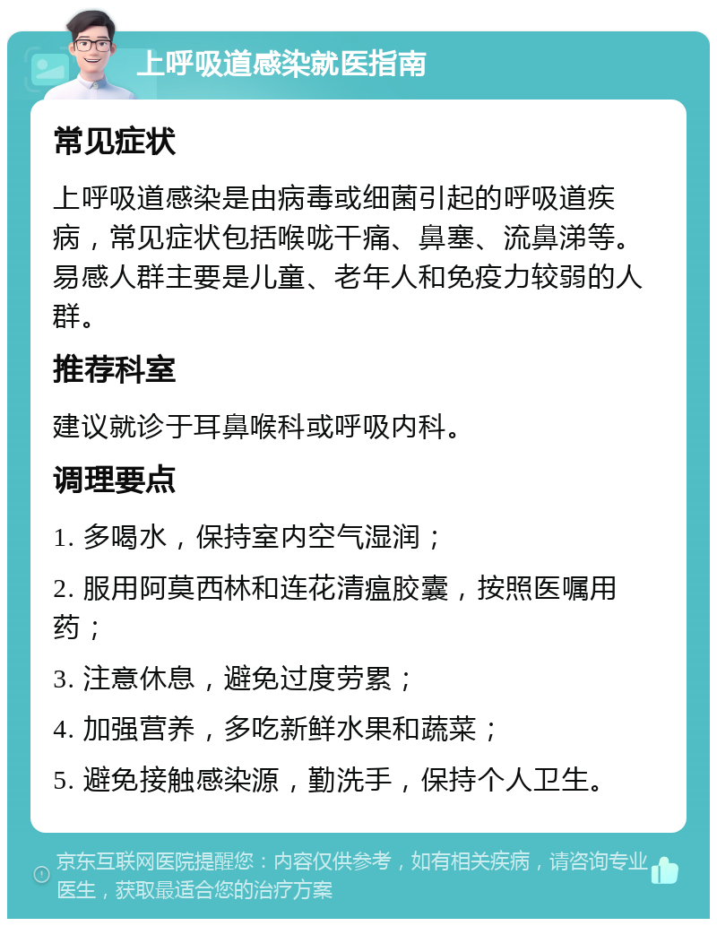 上呼吸道感染就医指南 常见症状 上呼吸道感染是由病毒或细菌引起的呼吸道疾病，常见症状包括喉咙干痛、鼻塞、流鼻涕等。易感人群主要是儿童、老年人和免疫力较弱的人群。 推荐科室 建议就诊于耳鼻喉科或呼吸内科。 调理要点 1. 多喝水，保持室内空气湿润； 2. 服用阿莫西林和连花清瘟胶囊，按照医嘱用药； 3. 注意休息，避免过度劳累； 4. 加强营养，多吃新鲜水果和蔬菜； 5. 避免接触感染源，勤洗手，保持个人卫生。