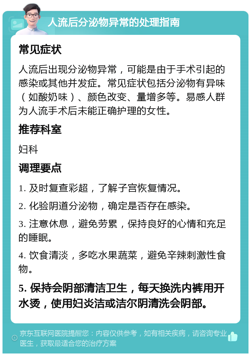 人流后分泌物异常的处理指南 常见症状 人流后出现分泌物异常，可能是由于手术引起的感染或其他并发症。常见症状包括分泌物有异味（如酸奶味）、颜色改变、量增多等。易感人群为人流手术后未能正确护理的女性。 推荐科室 妇科 调理要点 1. 及时复查彩超，了解子宫恢复情况。 2. 化验阴道分泌物，确定是否存在感染。 3. 注意休息，避免劳累，保持良好的心情和充足的睡眠。 4. 饮食清淡，多吃水果蔬菜，避免辛辣刺激性食物。 5. 保持会阴部清洁卫生，每天换洗内裤用开水烫，使用妇炎洁或洁尔阴清洗会阴部。