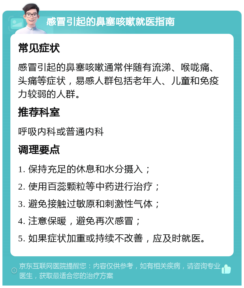 感冒引起的鼻塞咳嗽就医指南 常见症状 感冒引起的鼻塞咳嗽通常伴随有流涕、喉咙痛、头痛等症状，易感人群包括老年人、儿童和免疫力较弱的人群。 推荐科室 呼吸内科或普通内科 调理要点 1. 保持充足的休息和水分摄入； 2. 使用百蕊颗粒等中药进行治疗； 3. 避免接触过敏原和刺激性气体； 4. 注意保暖，避免再次感冒； 5. 如果症状加重或持续不改善，应及时就医。