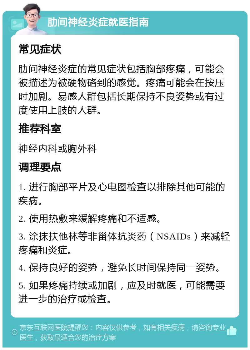 肋间神经炎症就医指南 常见症状 肋间神经炎症的常见症状包括胸部疼痛，可能会被描述为被硬物硌到的感觉。疼痛可能会在按压时加剧。易感人群包括长期保持不良姿势或有过度使用上肢的人群。 推荐科室 神经内科或胸外科 调理要点 1. 进行胸部平片及心电图检查以排除其他可能的疾病。 2. 使用热敷来缓解疼痛和不适感。 3. 涂抹扶他林等非甾体抗炎药（NSAIDs）来减轻疼痛和炎症。 4. 保持良好的姿势，避免长时间保持同一姿势。 5. 如果疼痛持续或加剧，应及时就医，可能需要进一步的治疗或检查。