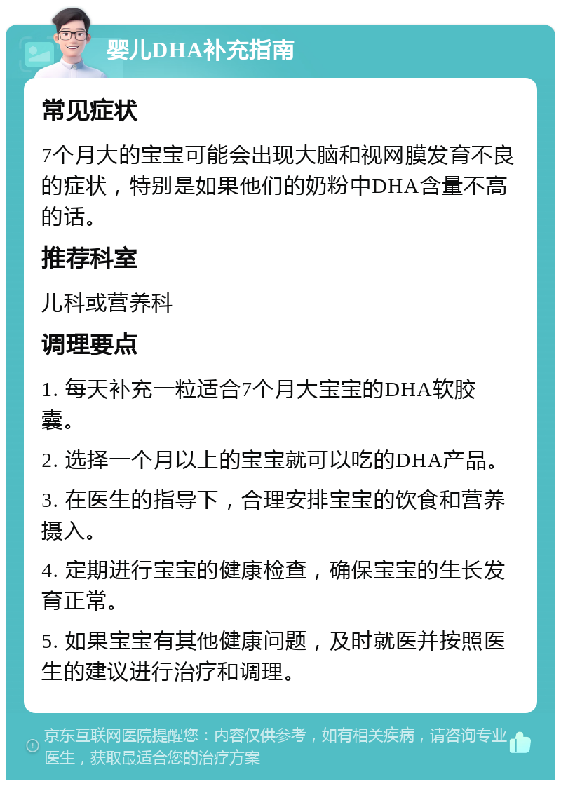 婴儿DHA补充指南 常见症状 7个月大的宝宝可能会出现大脑和视网膜发育不良的症状，特别是如果他们的奶粉中DHA含量不高的话。 推荐科室 儿科或营养科 调理要点 1. 每天补充一粒适合7个月大宝宝的DHA软胶囊。 2. 选择一个月以上的宝宝就可以吃的DHA产品。 3. 在医生的指导下，合理安排宝宝的饮食和营养摄入。 4. 定期进行宝宝的健康检查，确保宝宝的生长发育正常。 5. 如果宝宝有其他健康问题，及时就医并按照医生的建议进行治疗和调理。