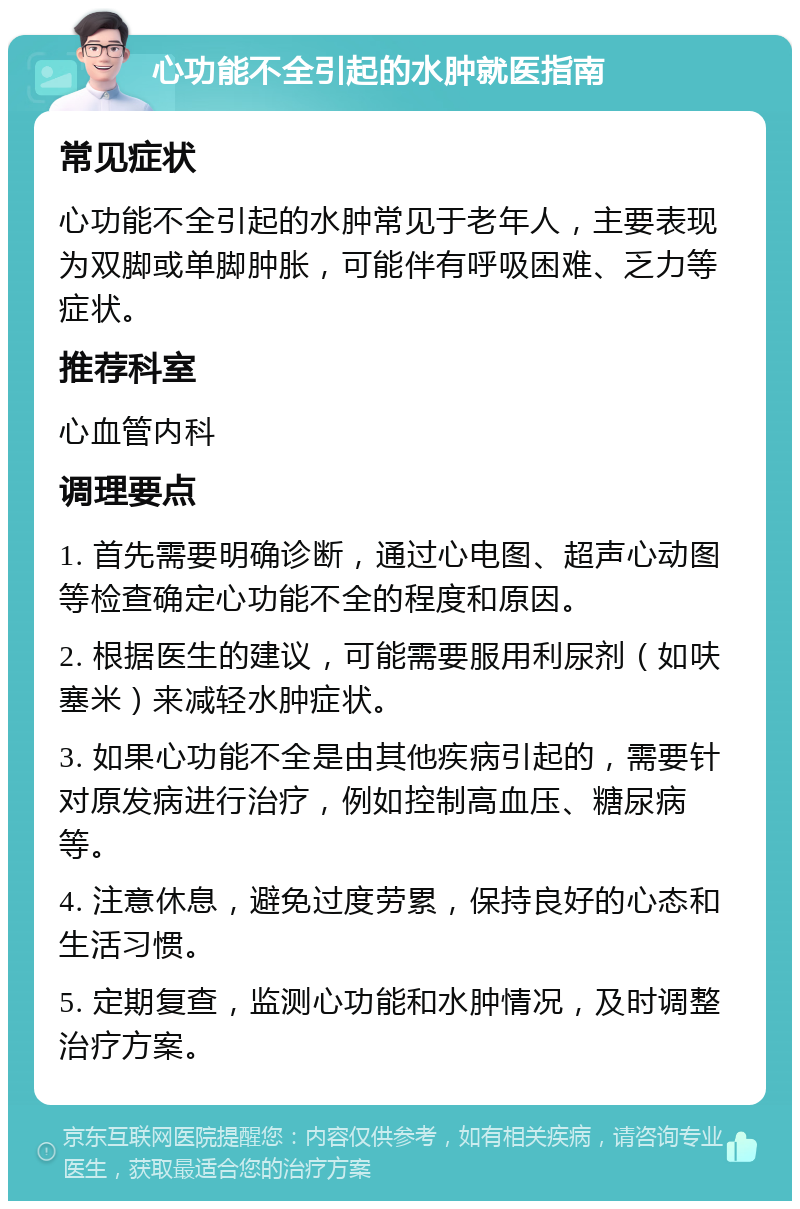 心功能不全引起的水肿就医指南 常见症状 心功能不全引起的水肿常见于老年人，主要表现为双脚或单脚肿胀，可能伴有呼吸困难、乏力等症状。 推荐科室 心血管内科 调理要点 1. 首先需要明确诊断，通过心电图、超声心动图等检查确定心功能不全的程度和原因。 2. 根据医生的建议，可能需要服用利尿剂（如呋塞米）来减轻水肿症状。 3. 如果心功能不全是由其他疾病引起的，需要针对原发病进行治疗，例如控制高血压、糖尿病等。 4. 注意休息，避免过度劳累，保持良好的心态和生活习惯。 5. 定期复查，监测心功能和水肿情况，及时调整治疗方案。