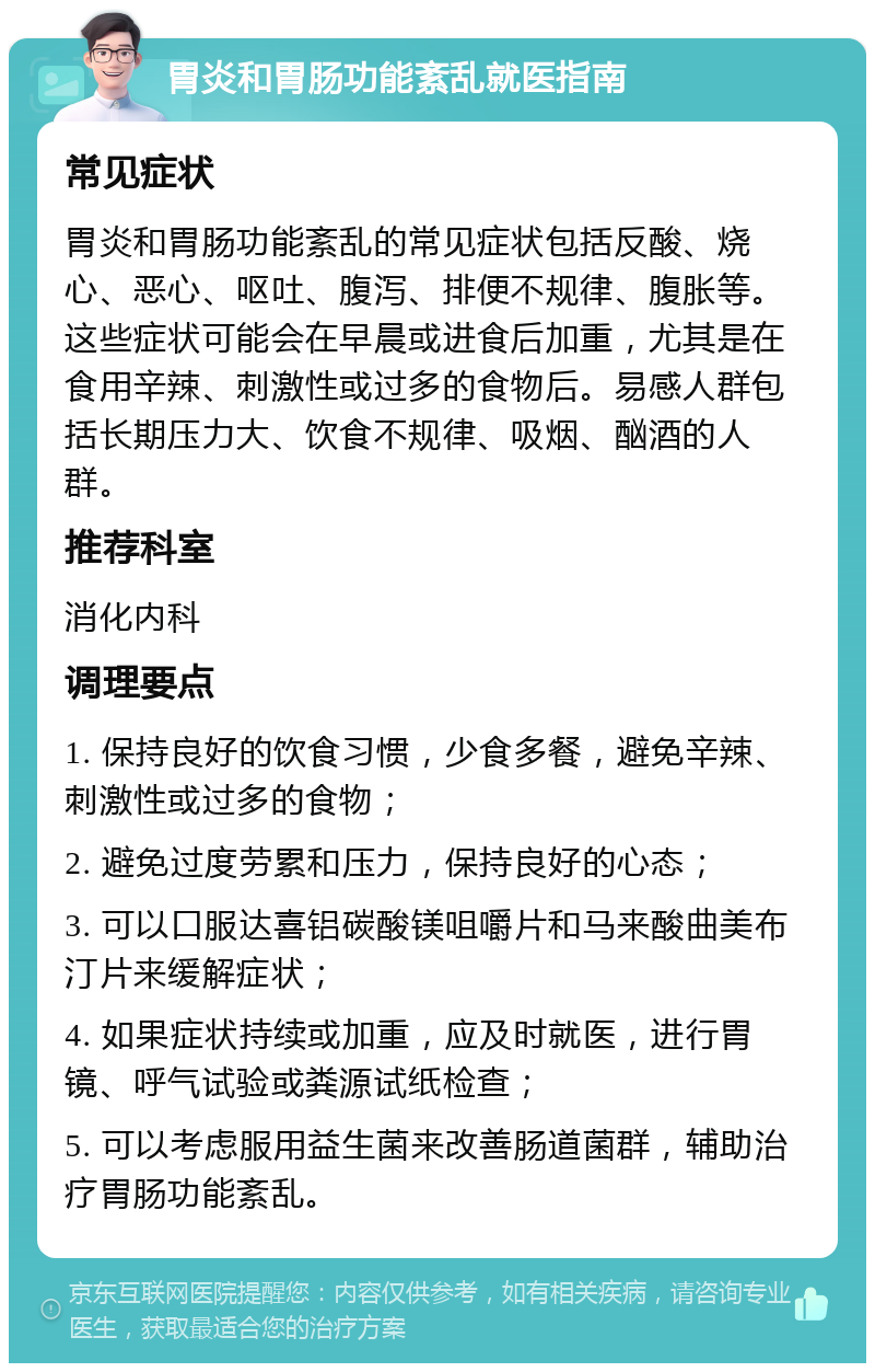 胃炎和胃肠功能紊乱就医指南 常见症状 胃炎和胃肠功能紊乱的常见症状包括反酸、烧心、恶心、呕吐、腹泻、排便不规律、腹胀等。这些症状可能会在早晨或进食后加重，尤其是在食用辛辣、刺激性或过多的食物后。易感人群包括长期压力大、饮食不规律、吸烟、酗酒的人群。 推荐科室 消化内科 调理要点 1. 保持良好的饮食习惯，少食多餐，避免辛辣、刺激性或过多的食物； 2. 避免过度劳累和压力，保持良好的心态； 3. 可以口服达喜铝碳酸镁咀嚼片和马来酸曲美布汀片来缓解症状； 4. 如果症状持续或加重，应及时就医，进行胃镜、呼气试验或粪源试纸检查； 5. 可以考虑服用益生菌来改善肠道菌群，辅助治疗胃肠功能紊乱。