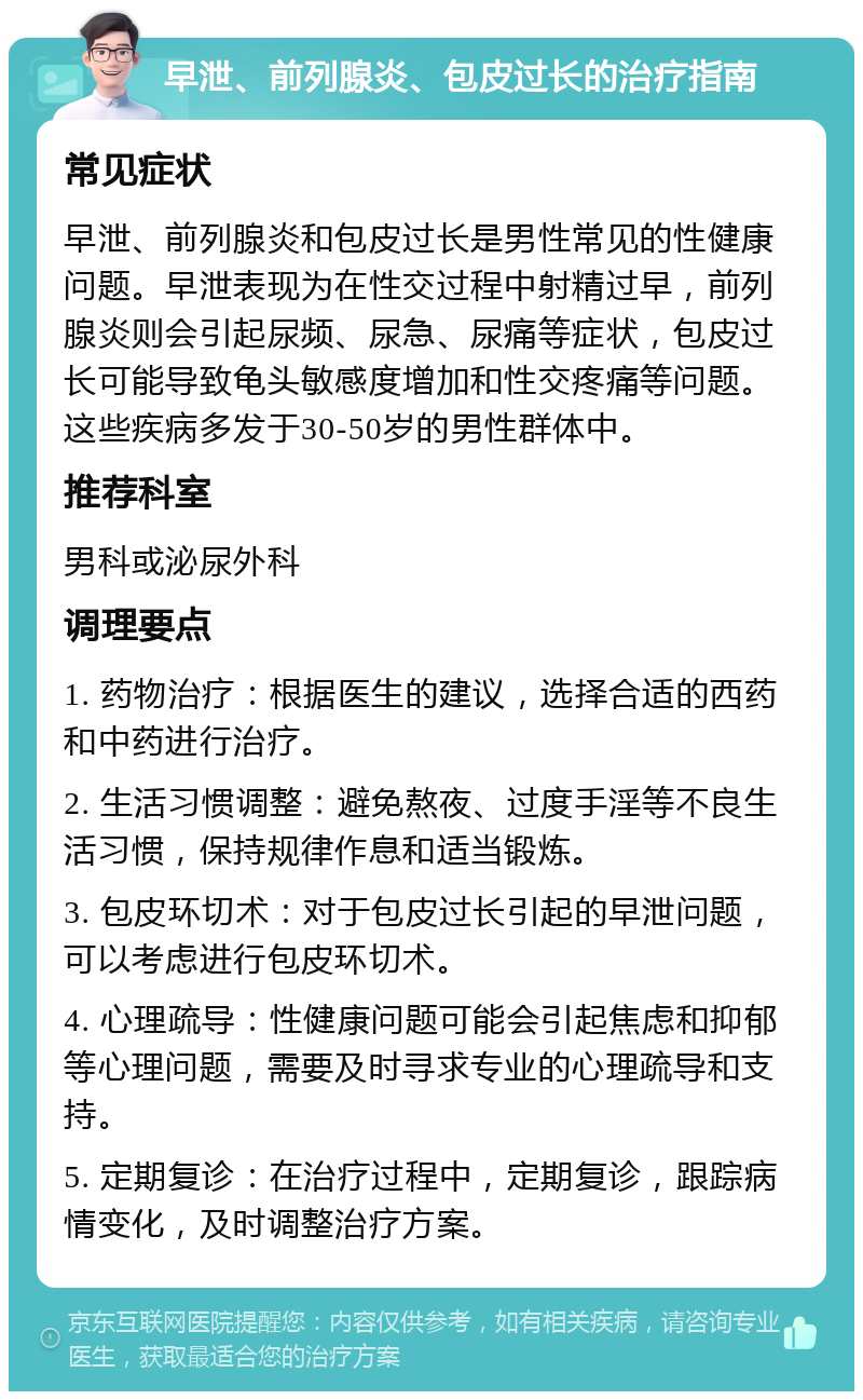 早泄、前列腺炎、包皮过长的治疗指南 常见症状 早泄、前列腺炎和包皮过长是男性常见的性健康问题。早泄表现为在性交过程中射精过早，前列腺炎则会引起尿频、尿急、尿痛等症状，包皮过长可能导致龟头敏感度增加和性交疼痛等问题。这些疾病多发于30-50岁的男性群体中。 推荐科室 男科或泌尿外科 调理要点 1. 药物治疗：根据医生的建议，选择合适的西药和中药进行治疗。 2. 生活习惯调整：避免熬夜、过度手淫等不良生活习惯，保持规律作息和适当锻炼。 3. 包皮环切术：对于包皮过长引起的早泄问题，可以考虑进行包皮环切术。 4. 心理疏导：性健康问题可能会引起焦虑和抑郁等心理问题，需要及时寻求专业的心理疏导和支持。 5. 定期复诊：在治疗过程中，定期复诊，跟踪病情变化，及时调整治疗方案。