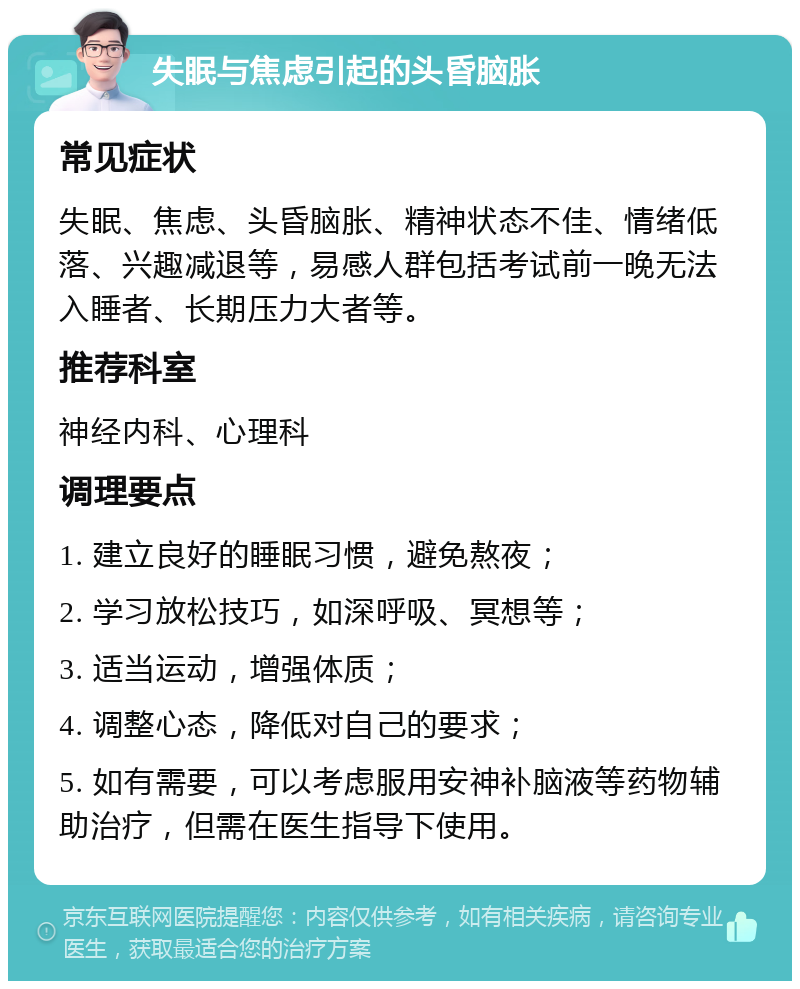 失眠与焦虑引起的头昏脑胀 常见症状 失眠、焦虑、头昏脑胀、精神状态不佳、情绪低落、兴趣减退等，易感人群包括考试前一晚无法入睡者、长期压力大者等。 推荐科室 神经内科、心理科 调理要点 1. 建立良好的睡眠习惯，避免熬夜； 2. 学习放松技巧，如深呼吸、冥想等； 3. 适当运动，增强体质； 4. 调整心态，降低对自己的要求； 5. 如有需要，可以考虑服用安神补脑液等药物辅助治疗，但需在医生指导下使用。