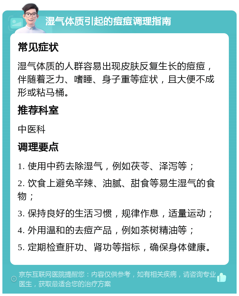 湿气体质引起的痘痘调理指南 常见症状 湿气体质的人群容易出现皮肤反复生长的痘痘，伴随着乏力、嗜睡、身子重等症状，且大便不成形或粘马桶。 推荐科室 中医科 调理要点 1. 使用中药去除湿气，例如茯苓、泽泻等； 2. 饮食上避免辛辣、油腻、甜食等易生湿气的食物； 3. 保持良好的生活习惯，规律作息，适量运动； 4. 外用温和的去痘产品，例如茶树精油等； 5. 定期检查肝功、肾功等指标，确保身体健康。