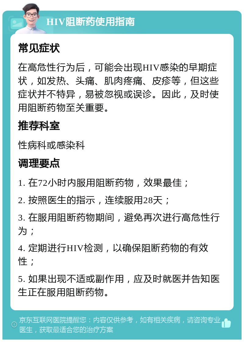 HIV阻断药使用指南 常见症状 在高危性行为后，可能会出现HIV感染的早期症状，如发热、头痛、肌肉疼痛、皮疹等，但这些症状并不特异，易被忽视或误诊。因此，及时使用阻断药物至关重要。 推荐科室 性病科或感染科 调理要点 1. 在72小时内服用阻断药物，效果最佳； 2. 按照医生的指示，连续服用28天； 3. 在服用阻断药物期间，避免再次进行高危性行为； 4. 定期进行HIV检测，以确保阻断药物的有效性； 5. 如果出现不适或副作用，应及时就医并告知医生正在服用阻断药物。