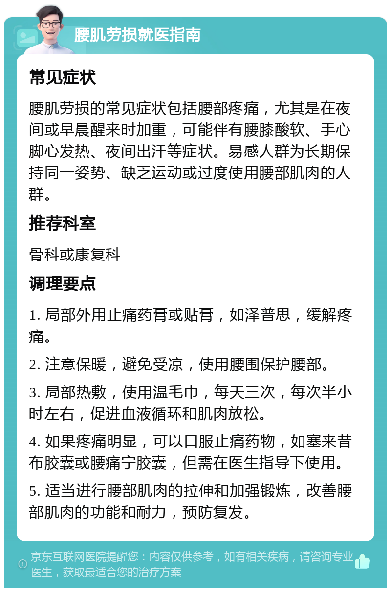 腰肌劳损就医指南 常见症状 腰肌劳损的常见症状包括腰部疼痛，尤其是在夜间或早晨醒来时加重，可能伴有腰膝酸软、手心脚心发热、夜间出汗等症状。易感人群为长期保持同一姿势、缺乏运动或过度使用腰部肌肉的人群。 推荐科室 骨科或康复科 调理要点 1. 局部外用止痛药膏或贴膏，如泽普思，缓解疼痛。 2. 注意保暖，避免受凉，使用腰围保护腰部。 3. 局部热敷，使用温毛巾，每天三次，每次半小时左右，促进血液循环和肌肉放松。 4. 如果疼痛明显，可以口服止痛药物，如塞来昔布胶囊或腰痛宁胶囊，但需在医生指导下使用。 5. 适当进行腰部肌肉的拉伸和加强锻炼，改善腰部肌肉的功能和耐力，预防复发。