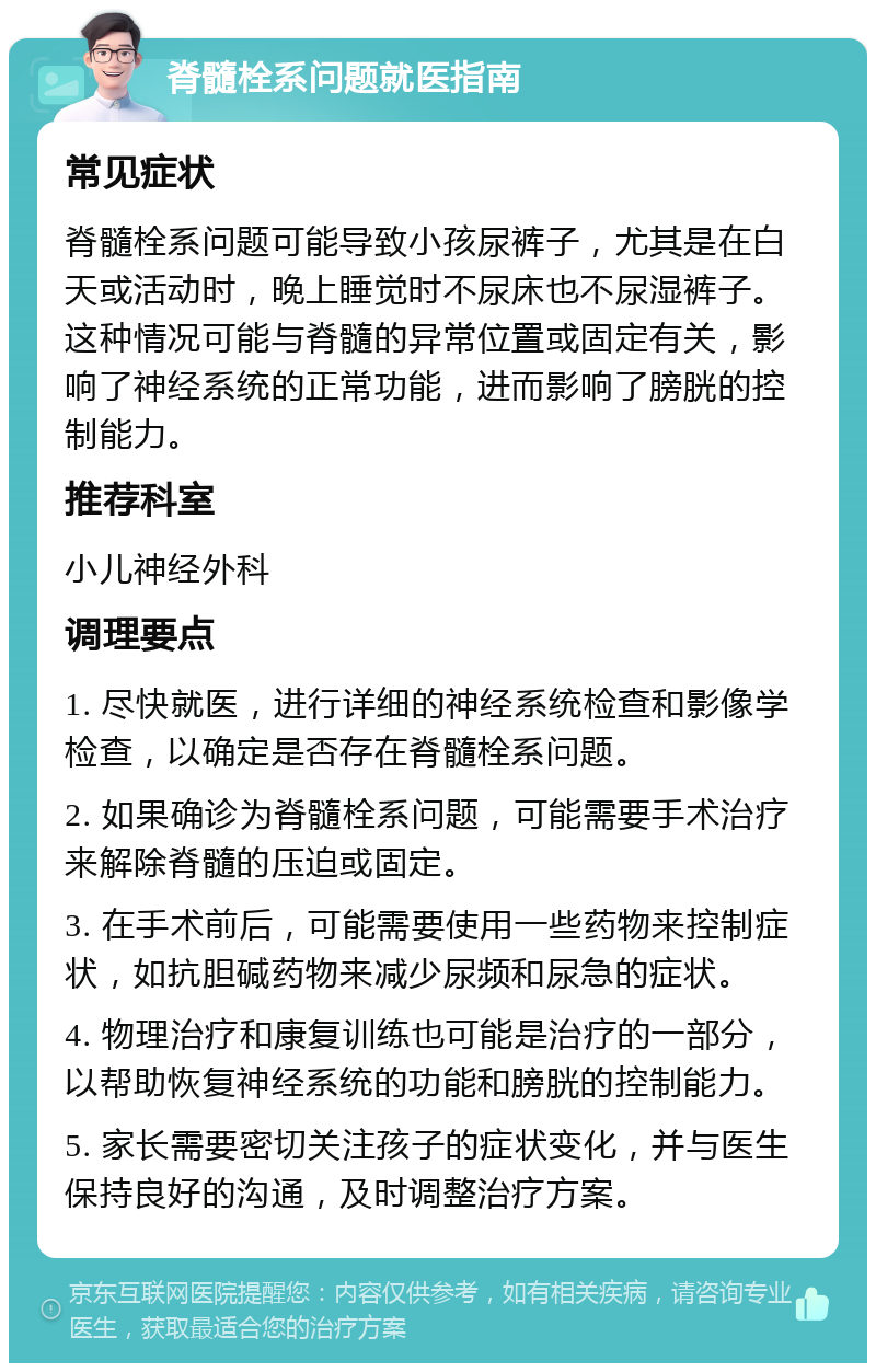 脊髓栓系问题就医指南 常见症状 脊髓栓系问题可能导致小孩尿裤子，尤其是在白天或活动时，晚上睡觉时不尿床也不尿湿裤子。这种情况可能与脊髓的异常位置或固定有关，影响了神经系统的正常功能，进而影响了膀胱的控制能力。 推荐科室 小儿神经外科 调理要点 1. 尽快就医，进行详细的神经系统检查和影像学检查，以确定是否存在脊髓栓系问题。 2. 如果确诊为脊髓栓系问题，可能需要手术治疗来解除脊髓的压迫或固定。 3. 在手术前后，可能需要使用一些药物来控制症状，如抗胆碱药物来减少尿频和尿急的症状。 4. 物理治疗和康复训练也可能是治疗的一部分，以帮助恢复神经系统的功能和膀胱的控制能力。 5. 家长需要密切关注孩子的症状变化，并与医生保持良好的沟通，及时调整治疗方案。